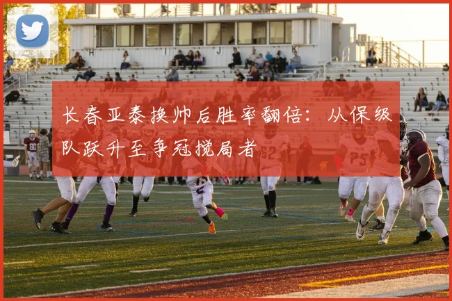 长春亚泰换帅后胜率翻倍：从保级队跃升至争冠搅局者