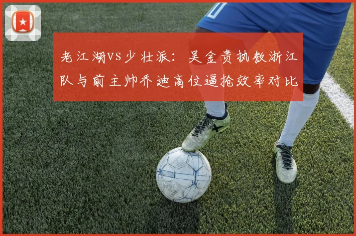 老江湖vs少壮派：吴金贵执教浙江队与前主帅乔迪高位逼抢效率对比