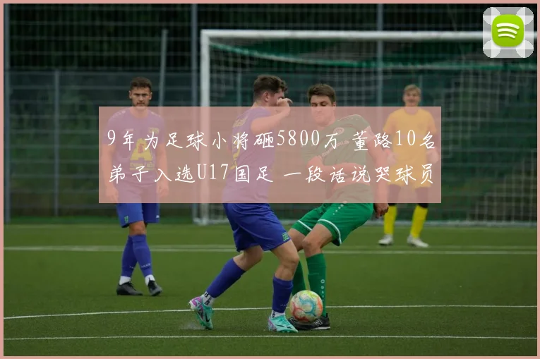 9年为足球小将砸5800万 董路10名弟子入选U17国足 一段话说哭球员