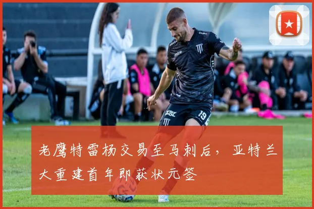 老鹰特雷杨交易至马刺后,亚特兰大重建首年即获状元签