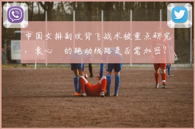 中国女排副攻背飞战术被重点研究,袁心玥的跑动线路是否需加密?